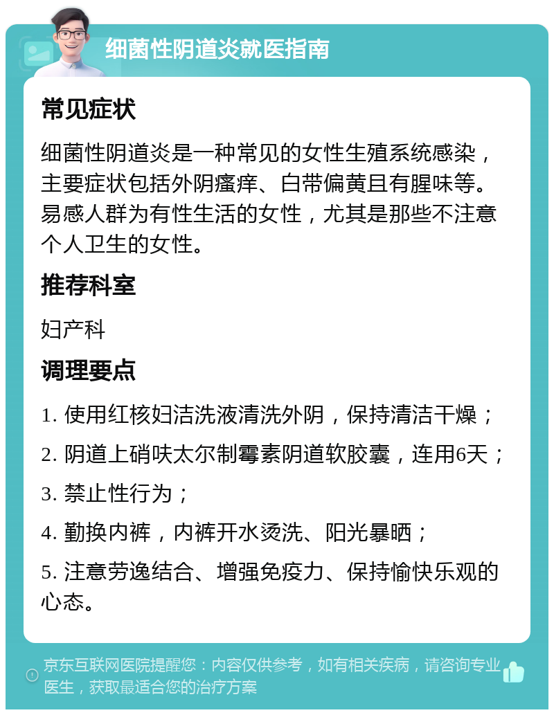 细菌性阴道炎就医指南 常见症状 细菌性阴道炎是一种常见的女性生殖系统感染，主要症状包括外阴瘙痒、白带偏黄且有腥味等。易感人群为有性生活的女性，尤其是那些不注意个人卫生的女性。 推荐科室 妇产科 调理要点 1. 使用红核妇洁洗液清洗外阴，保持清洁干燥； 2. 阴道上硝呋太尔制霉素阴道软胶囊，连用6天； 3. 禁止性行为； 4. 勤换内裤，内裤开水烫洗、阳光暴晒； 5. 注意劳逸结合、增强免疫力、保持愉快乐观的心态。