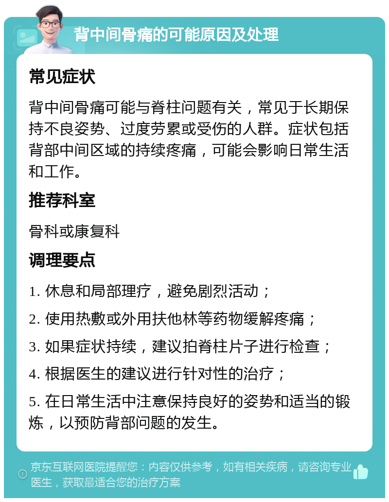 背中间骨痛的可能原因及处理 常见症状 背中间骨痛可能与脊柱问题有关，常见于长期保持不良姿势、过度劳累或受伤的人群。症状包括背部中间区域的持续疼痛，可能会影响日常生活和工作。 推荐科室 骨科或康复科 调理要点 1. 休息和局部理疗，避免剧烈活动； 2. 使用热敷或外用扶他林等药物缓解疼痛； 3. 如果症状持续，建议拍脊柱片子进行检查； 4. 根据医生的建议进行针对性的治疗； 5. 在日常生活中注意保持良好的姿势和适当的锻炼，以预防背部问题的发生。