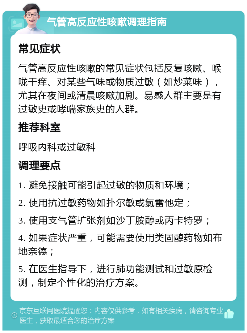 气管高反应性咳嗽调理指南 常见症状 气管高反应性咳嗽的常见症状包括反复咳嗽、喉咙干痒、对某些气味或物质过敏（如炒菜味），尤其在夜间或清晨咳嗽加剧。易感人群主要是有过敏史或哮喘家族史的人群。 推荐科室 呼吸内科或过敏科 调理要点 1. 避免接触可能引起过敏的物质和环境； 2. 使用抗过敏药物如扑尔敏或氯雷他定； 3. 使用支气管扩张剂如沙丁胺醇或丙卡特罗； 4. 如果症状严重，可能需要使用类固醇药物如布地奈德； 5. 在医生指导下，进行肺功能测试和过敏原检测，制定个性化的治疗方案。