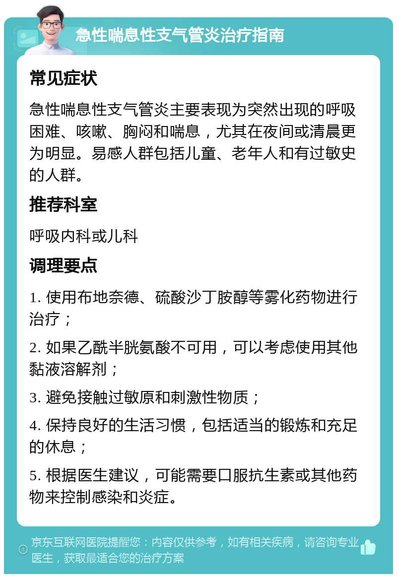 急性喘息性支气管炎治疗指南 常见症状 急性喘息性支气管炎主要表现为突然出现的呼吸困难、咳嗽、胸闷和喘息，尤其在夜间或清晨更为明显。易感人群包括儿童、老年人和有过敏史的人群。 推荐科室 呼吸内科或儿科 调理要点 1. 使用布地奈德、硫酸沙丁胺醇等雾化药物进行治疗； 2. 如果乙酰半胱氨酸不可用，可以考虑使用其他黏液溶解剂； 3. 避免接触过敏原和刺激性物质； 4. 保持良好的生活习惯，包括适当的锻炼和充足的休息； 5. 根据医生建议，可能需要口服抗生素或其他药物来控制感染和炎症。