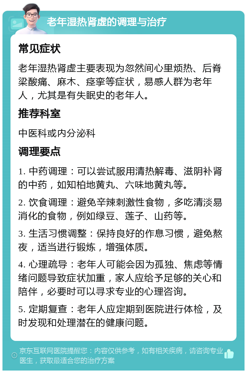 老年湿热肾虚的调理与治疗 常见症状 老年湿热肾虚主要表现为忽然间心里烦热、后脊梁酸痛、麻木、痉挛等症状，易感人群为老年人，尤其是有失眠史的老年人。 推荐科室 中医科或内分泌科 调理要点 1. 中药调理：可以尝试服用清热解毒、滋阴补肾的中药，如知柏地黄丸、六味地黄丸等。 2. 饮食调理：避免辛辣刺激性食物，多吃清淡易消化的食物，例如绿豆、莲子、山药等。 3. 生活习惯调整：保持良好的作息习惯，避免熬夜，适当进行锻炼，增强体质。 4. 心理疏导：老年人可能会因为孤独、焦虑等情绪问题导致症状加重，家人应给予足够的关心和陪伴，必要时可以寻求专业的心理咨询。 5. 定期复查：老年人应定期到医院进行体检，及时发现和处理潜在的健康问题。