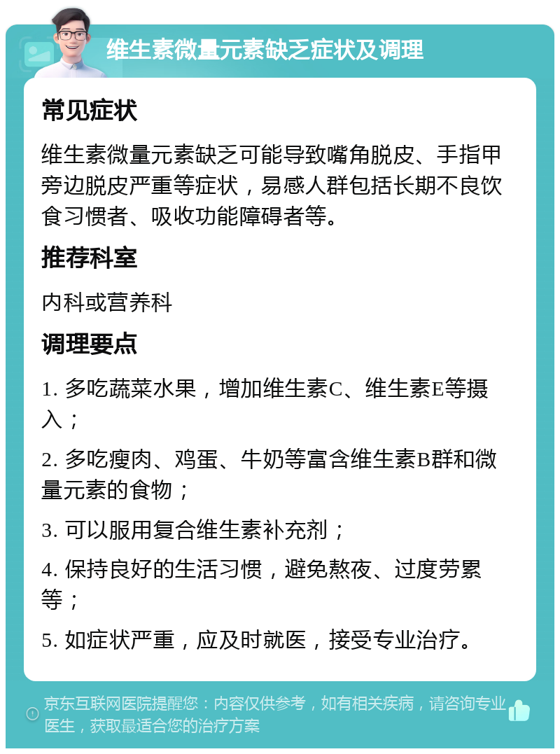 维生素微量元素缺乏症状及调理 常见症状 维生素微量元素缺乏可能导致嘴角脱皮、手指甲旁边脱皮严重等症状，易感人群包括长期不良饮食习惯者、吸收功能障碍者等。 推荐科室 内科或营养科 调理要点 1. 多吃蔬菜水果，增加维生素C、维生素E等摄入； 2. 多吃瘦肉、鸡蛋、牛奶等富含维生素B群和微量元素的食物； 3. 可以服用复合维生素补充剂； 4. 保持良好的生活习惯，避免熬夜、过度劳累等； 5. 如症状严重，应及时就医，接受专业治疗。