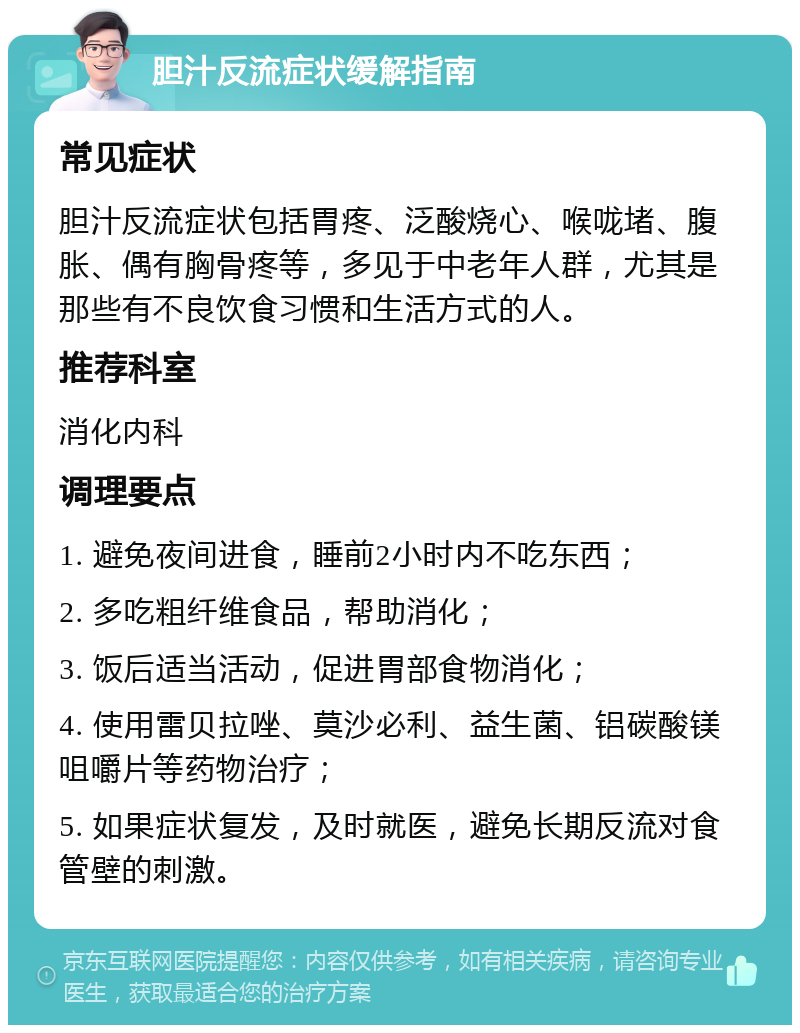 胆汁反流症状缓解指南 常见症状 胆汁反流症状包括胃疼、泛酸烧心、喉咙堵、腹胀、偶有胸骨疼等，多见于中老年人群，尤其是那些有不良饮食习惯和生活方式的人。 推荐科室 消化内科 调理要点 1. 避免夜间进食，睡前2小时内不吃东西； 2. 多吃粗纤维食品，帮助消化； 3. 饭后适当活动，促进胃部食物消化； 4. 使用雷贝拉唑、莫沙必利、益生菌、铝碳酸镁咀嚼片等药物治疗； 5. 如果症状复发，及时就医，避免长期反流对食管壁的刺激。