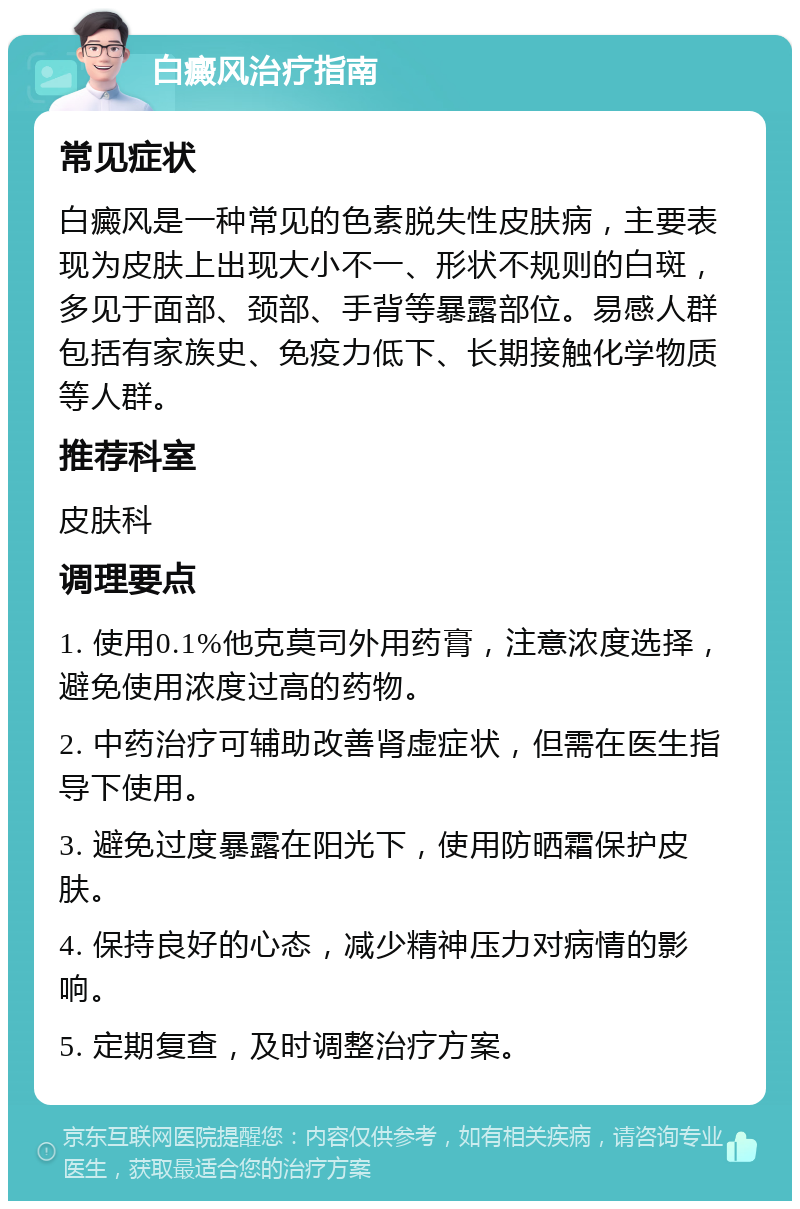 白癜风治疗指南 常见症状 白癜风是一种常见的色素脱失性皮肤病，主要表现为皮肤上出现大小不一、形状不规则的白斑，多见于面部、颈部、手背等暴露部位。易感人群包括有家族史、免疫力低下、长期接触化学物质等人群。 推荐科室 皮肤科 调理要点 1. 使用0.1%他克莫司外用药膏，注意浓度选择，避免使用浓度过高的药物。 2. 中药治疗可辅助改善肾虚症状，但需在医生指导下使用。 3. 避免过度暴露在阳光下，使用防晒霜保护皮肤。 4. 保持良好的心态，减少精神压力对病情的影响。 5. 定期复查，及时调整治疗方案。