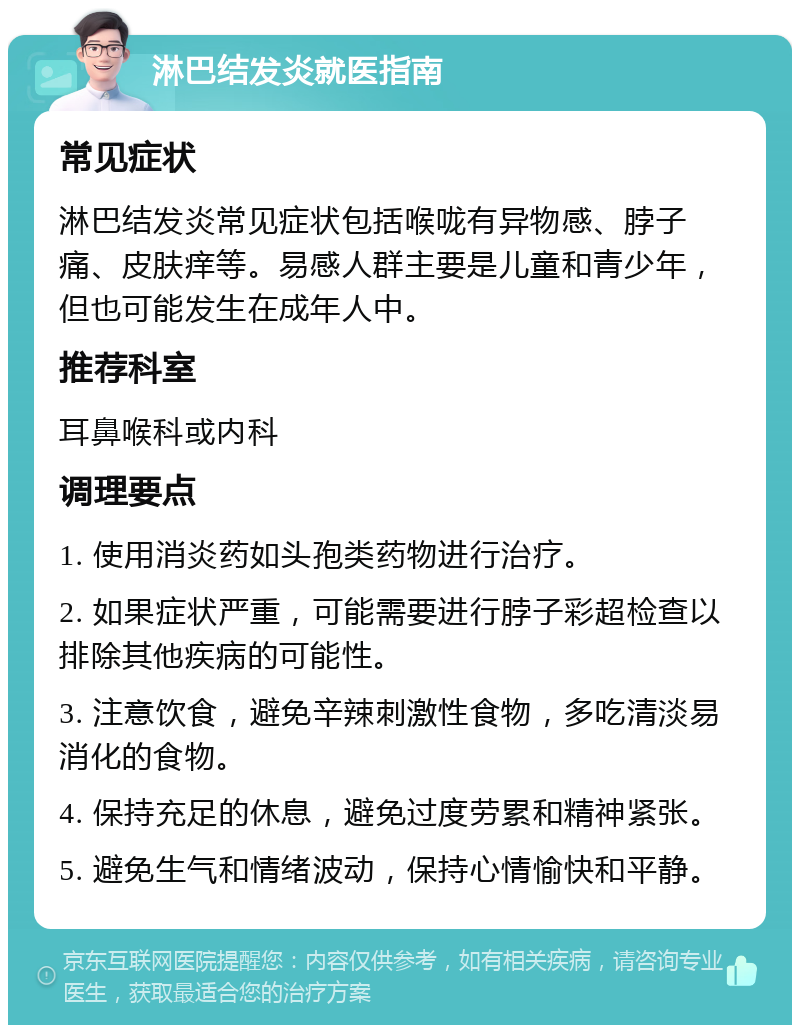 淋巴结发炎就医指南 常见症状 淋巴结发炎常见症状包括喉咙有异物感、脖子痛、皮肤痒等。易感人群主要是儿童和青少年，但也可能发生在成年人中。 推荐科室 耳鼻喉科或内科 调理要点 1. 使用消炎药如头孢类药物进行治疗。 2. 如果症状严重，可能需要进行脖子彩超检查以排除其他疾病的可能性。 3. 注意饮食，避免辛辣刺激性食物，多吃清淡易消化的食物。 4. 保持充足的休息，避免过度劳累和精神紧张。 5. 避免生气和情绪波动，保持心情愉快和平静。