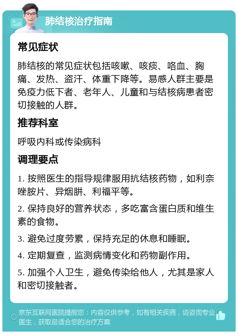 肺结核治疗指南 常见症状 肺结核的常见症状包括咳嗽、咳痰、咯血、胸痛、发热、盗汗、体重下降等。易感人群主要是免疫力低下者、老年人、儿童和与结核病患者密切接触的人群。 推荐科室 呼吸内科或传染病科 调理要点 1. 按照医生的指导规律服用抗结核药物，如利奈唑胺片、异烟肼、利福平等。 2. 保持良好的营养状态，多吃富含蛋白质和维生素的食物。 3. 避免过度劳累，保持充足的休息和睡眠。 4. 定期复查，监测病情变化和药物副作用。 5. 加强个人卫生，避免传染给他人，尤其是家人和密切接触者。