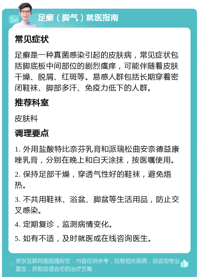 足癣（脚气）就医指南 常见症状 足癣是一种真菌感染引起的皮肤病，常见症状包括脚底板中间部位的剧烈瘙痒，可能伴随着皮肤干燥、脱屑、红斑等。易感人群包括长期穿着密闭鞋袜、脚部多汗、免疫力低下的人群。 推荐科室 皮肤科 调理要点 1. 外用盐酸特比奈芬乳膏和派瑞松曲安奈德益康唑乳膏，分别在晚上和白天涂抹，按医嘱使用。 2. 保持足部干燥，穿透气性好的鞋袜，避免焐热。 3. 不共用鞋袜、浴盆、脚盆等生活用品，防止交叉感染。 4. 定期复诊，监测病情变化。 5. 如有不适，及时就医或在线咨询医生。