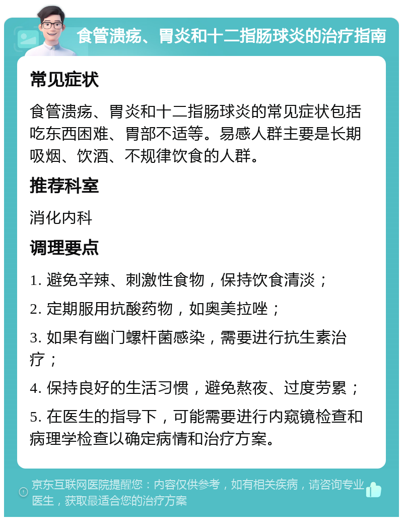 食管溃疡、胃炎和十二指肠球炎的治疗指南 常见症状 食管溃疡、胃炎和十二指肠球炎的常见症状包括吃东西困难、胃部不适等。易感人群主要是长期吸烟、饮酒、不规律饮食的人群。 推荐科室 消化内科 调理要点 1. 避免辛辣、刺激性食物，保持饮食清淡； 2. 定期服用抗酸药物，如奥美拉唑； 3. 如果有幽门螺杆菌感染，需要进行抗生素治疗； 4. 保持良好的生活习惯，避免熬夜、过度劳累； 5. 在医生的指导下，可能需要进行内窥镜检查和病理学检查以确定病情和治疗方案。