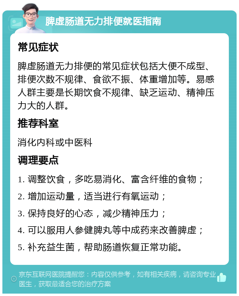 脾虚肠道无力排便就医指南 常见症状 脾虚肠道无力排便的常见症状包括大便不成型、排便次数不规律、食欲不振、体重增加等。易感人群主要是长期饮食不规律、缺乏运动、精神压力大的人群。 推荐科室 消化内科或中医科 调理要点 1. 调整饮食，多吃易消化、富含纤维的食物； 2. 增加运动量，适当进行有氧运动； 3. 保持良好的心态，减少精神压力； 4. 可以服用人参健脾丸等中成药来改善脾虚； 5. 补充益生菌，帮助肠道恢复正常功能。