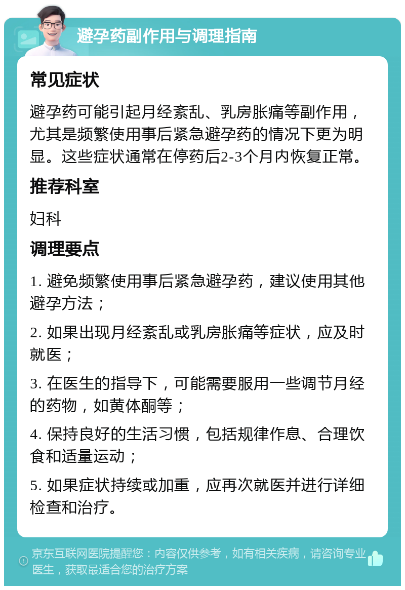 避孕药副作用与调理指南 常见症状 避孕药可能引起月经紊乱、乳房胀痛等副作用，尤其是频繁使用事后紧急避孕药的情况下更为明显。这些症状通常在停药后2-3个月内恢复正常。 推荐科室 妇科 调理要点 1. 避免频繁使用事后紧急避孕药，建议使用其他避孕方法； 2. 如果出现月经紊乱或乳房胀痛等症状，应及时就医； 3. 在医生的指导下，可能需要服用一些调节月经的药物，如黄体酮等； 4. 保持良好的生活习惯，包括规律作息、合理饮食和适量运动； 5. 如果症状持续或加重，应再次就医并进行详细检查和治疗。