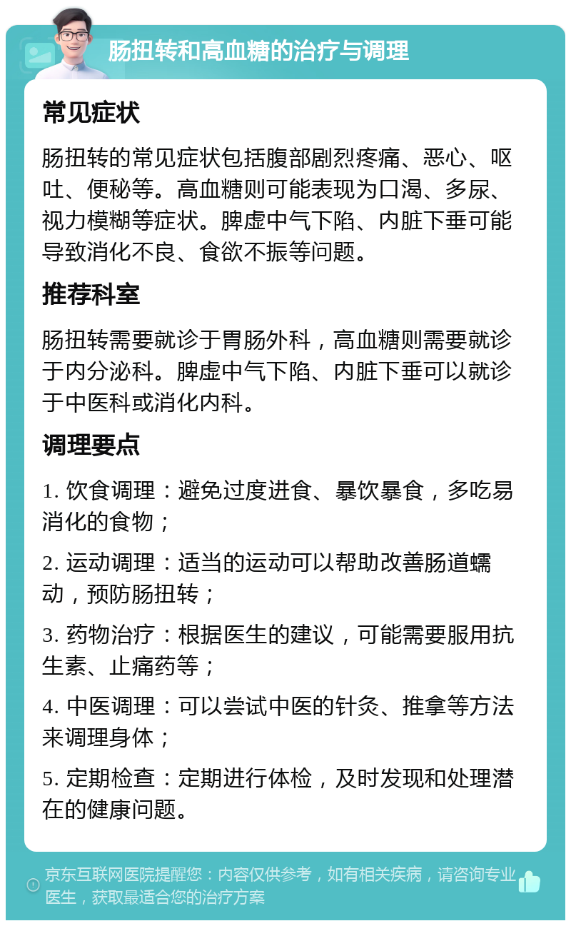 肠扭转和高血糖的治疗与调理 常见症状 肠扭转的常见症状包括腹部剧烈疼痛、恶心、呕吐、便秘等。高血糖则可能表现为口渴、多尿、视力模糊等症状。脾虚中气下陷、内脏下垂可能导致消化不良、食欲不振等问题。 推荐科室 肠扭转需要就诊于胃肠外科，高血糖则需要就诊于内分泌科。脾虚中气下陷、内脏下垂可以就诊于中医科或消化内科。 调理要点 1. 饮食调理：避免过度进食、暴饮暴食，多吃易消化的食物； 2. 运动调理：适当的运动可以帮助改善肠道蠕动，预防肠扭转； 3. 药物治疗：根据医生的建议，可能需要服用抗生素、止痛药等； 4. 中医调理：可以尝试中医的针灸、推拿等方法来调理身体； 5. 定期检查：定期进行体检，及时发现和处理潜在的健康问题。