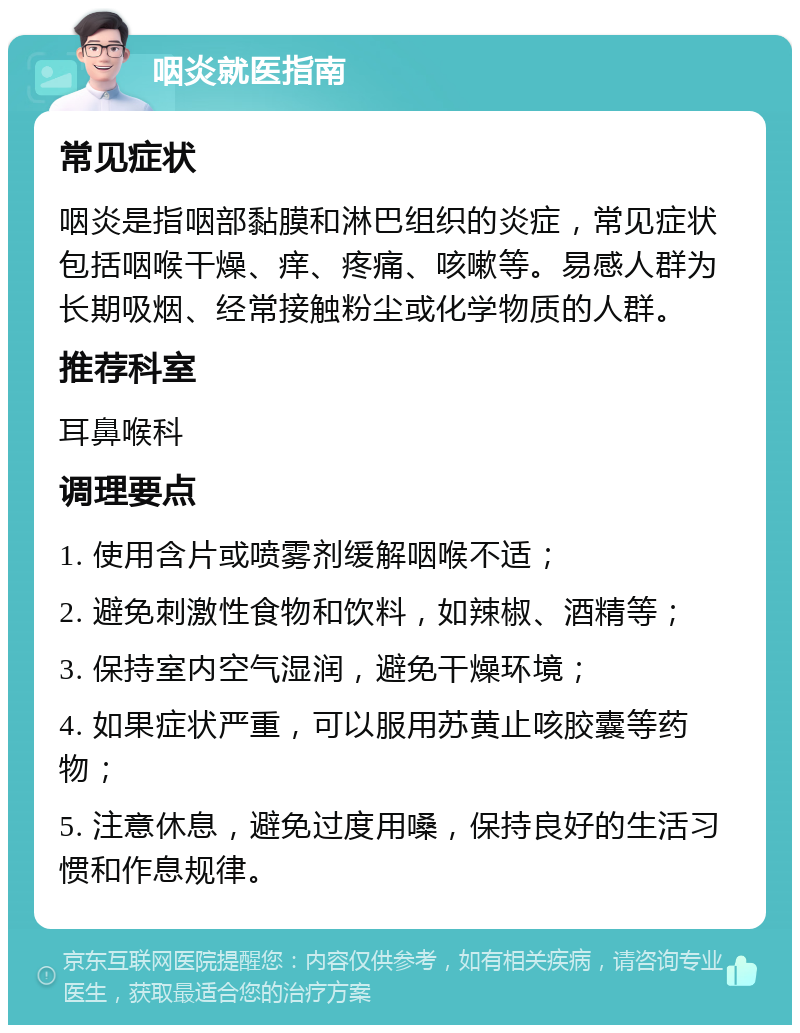 咽炎就医指南 常见症状 咽炎是指咽部黏膜和淋巴组织的炎症，常见症状包括咽喉干燥、痒、疼痛、咳嗽等。易感人群为长期吸烟、经常接触粉尘或化学物质的人群。 推荐科室 耳鼻喉科 调理要点 1. 使用含片或喷雾剂缓解咽喉不适； 2. 避免刺激性食物和饮料，如辣椒、酒精等； 3. 保持室内空气湿润，避免干燥环境； 4. 如果症状严重，可以服用苏黄止咳胶囊等药物； 5. 注意休息，避免过度用嗓，保持良好的生活习惯和作息规律。