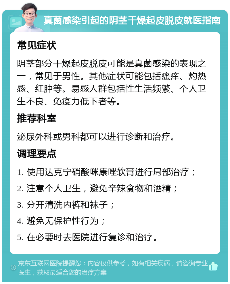 真菌感染引起的阴茎干燥起皮脱皮就医指南 常见症状 阴茎部分干燥起皮脱皮可能是真菌感染的表现之一，常见于男性。其他症状可能包括瘙痒、灼热感、红肿等。易感人群包括性生活频繁、个人卫生不良、免疫力低下者等。 推荐科室 泌尿外科或男科都可以进行诊断和治疗。 调理要点 1. 使用达克宁硝酸咪康唑软膏进行局部治疗； 2. 注意个人卫生，避免辛辣食物和酒精； 3. 分开清洗内裤和袜子； 4. 避免无保护性行为； 5. 在必要时去医院进行复诊和治疗。