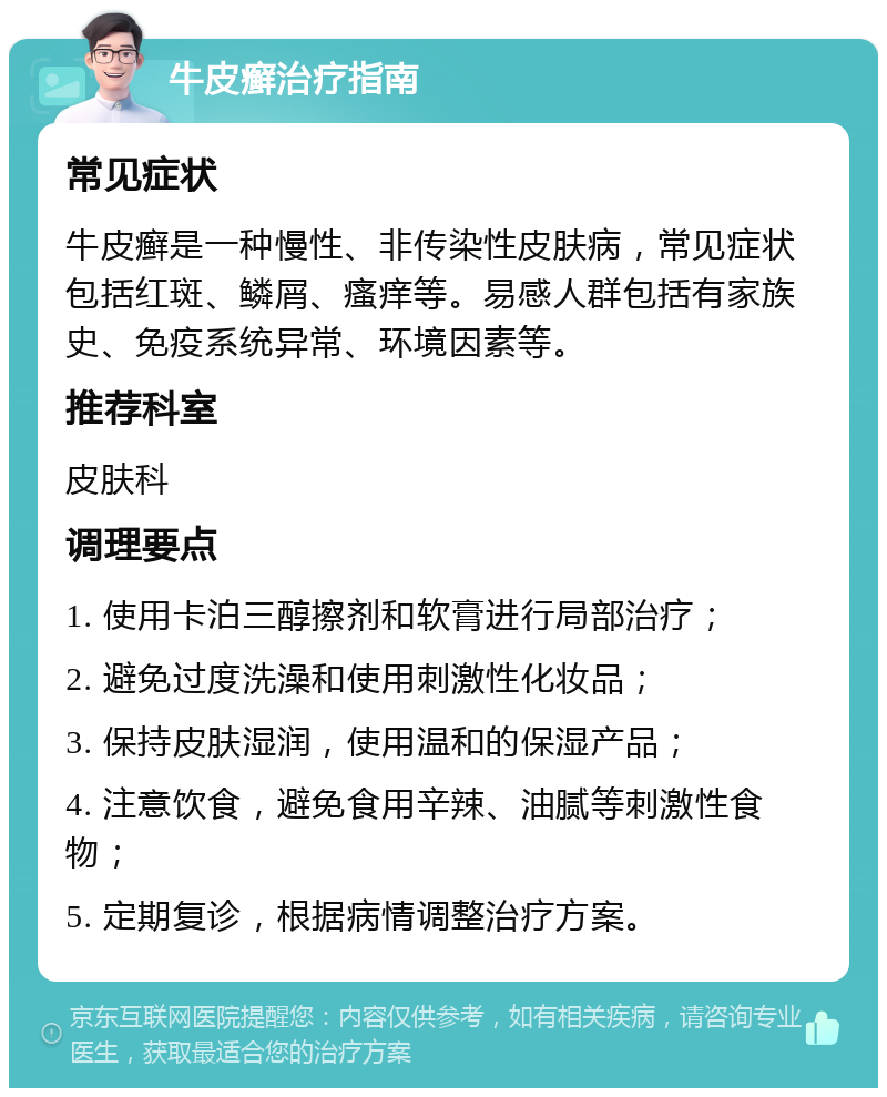 牛皮癣治疗指南 常见症状 牛皮癣是一种慢性、非传染性皮肤病，常见症状包括红斑、鳞屑、瘙痒等。易感人群包括有家族史、免疫系统异常、环境因素等。 推荐科室 皮肤科 调理要点 1. 使用卡泊三醇擦剂和软膏进行局部治疗； 2. 避免过度洗澡和使用刺激性化妆品； 3. 保持皮肤湿润，使用温和的保湿产品； 4. 注意饮食，避免食用辛辣、油腻等刺激性食物； 5. 定期复诊，根据病情调整治疗方案。