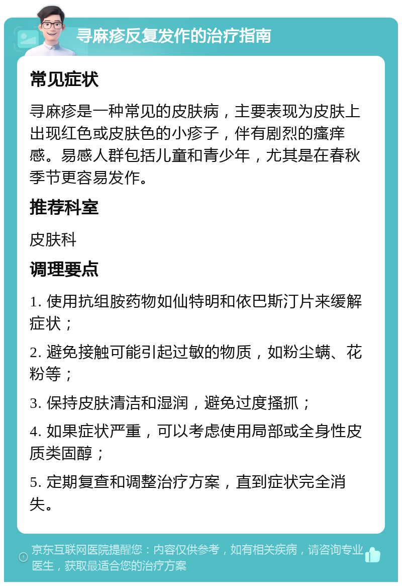 寻麻疹反复发作的治疗指南 常见症状 寻麻疹是一种常见的皮肤病，主要表现为皮肤上出现红色或皮肤色的小疹子，伴有剧烈的瘙痒感。易感人群包括儿童和青少年，尤其是在春秋季节更容易发作。 推荐科室 皮肤科 调理要点 1. 使用抗组胺药物如仙特明和依巴斯汀片来缓解症状； 2. 避免接触可能引起过敏的物质，如粉尘螨、花粉等； 3. 保持皮肤清洁和湿润，避免过度搔抓； 4. 如果症状严重，可以考虑使用局部或全身性皮质类固醇； 5. 定期复查和调整治疗方案，直到症状完全消失。