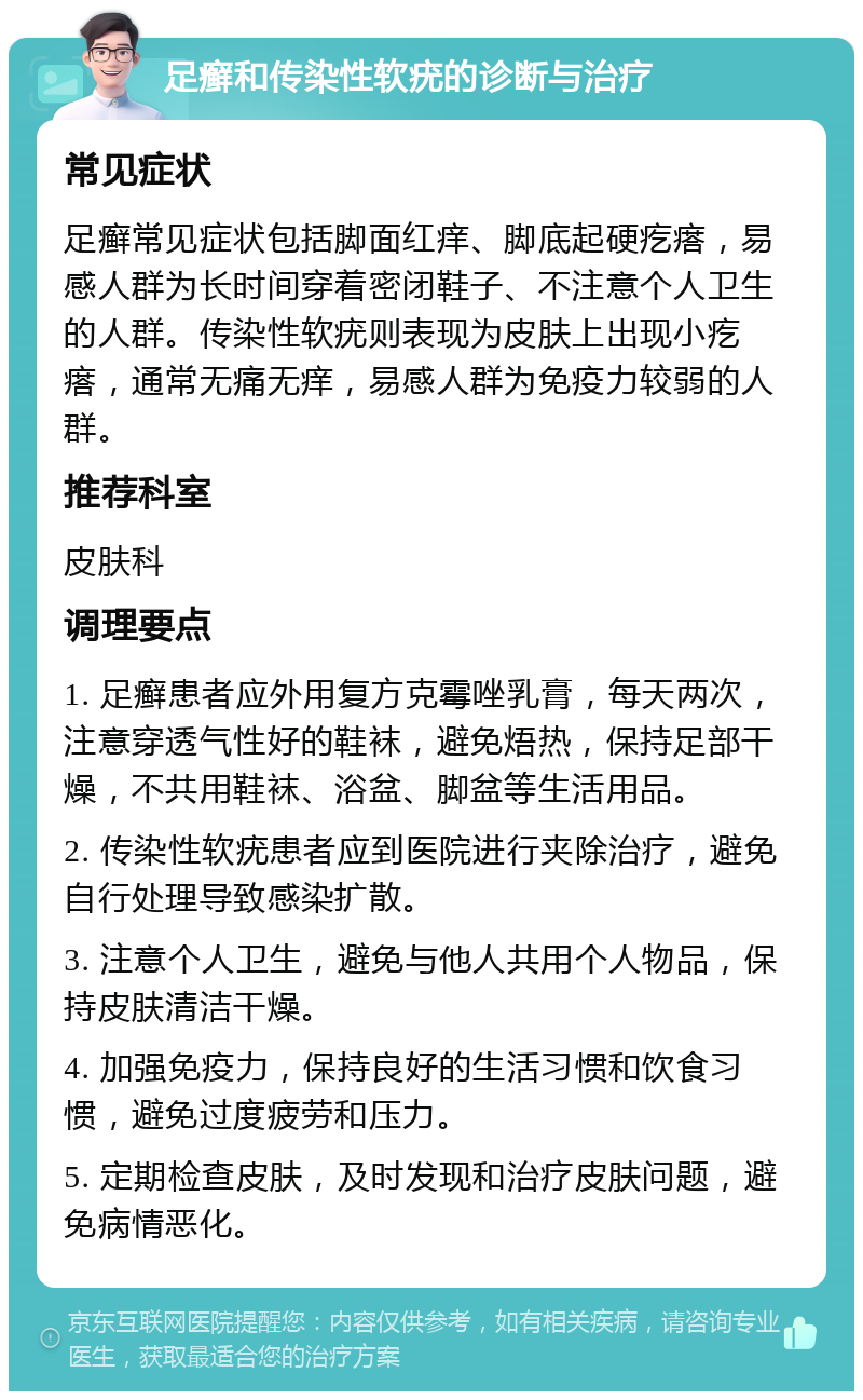 足癣和传染性软疣的诊断与治疗 常见症状 足癣常见症状包括脚面红痒、脚底起硬疙瘩，易感人群为长时间穿着密闭鞋子、不注意个人卫生的人群。传染性软疣则表现为皮肤上出现小疙瘩，通常无痛无痒，易感人群为免疫力较弱的人群。 推荐科室 皮肤科 调理要点 1. 足癣患者应外用复方克霉唑乳膏，每天两次，注意穿透气性好的鞋袜，避免焐热，保持足部干燥，不共用鞋袜、浴盆、脚盆等生活用品。 2. 传染性软疣患者应到医院进行夹除治疗，避免自行处理导致感染扩散。 3. 注意个人卫生，避免与他人共用个人物品，保持皮肤清洁干燥。 4. 加强免疫力，保持良好的生活习惯和饮食习惯，避免过度疲劳和压力。 5. 定期检查皮肤，及时发现和治疗皮肤问题，避免病情恶化。