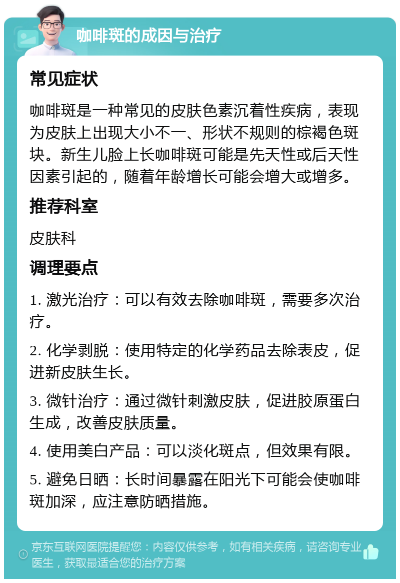 咖啡斑的成因与治疗 常见症状 咖啡斑是一种常见的皮肤色素沉着性疾病，表现为皮肤上出现大小不一、形状不规则的棕褐色斑块。新生儿脸上长咖啡斑可能是先天性或后天性因素引起的，随着年龄增长可能会增大或增多。 推荐科室 皮肤科 调理要点 1. 激光治疗：可以有效去除咖啡斑，需要多次治疗。 2. 化学剥脱：使用特定的化学药品去除表皮，促进新皮肤生长。 3. 微针治疗：通过微针刺激皮肤，促进胶原蛋白生成，改善皮肤质量。 4. 使用美白产品：可以淡化斑点，但效果有限。 5. 避免日晒：长时间暴露在阳光下可能会使咖啡斑加深，应注意防晒措施。