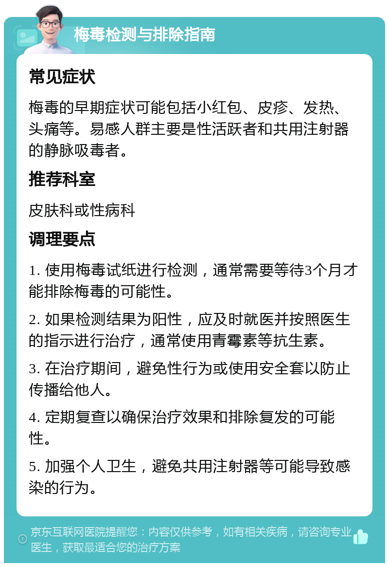 梅毒检测与排除指南 常见症状 梅毒的早期症状可能包括小红包、皮疹、发热、头痛等。易感人群主要是性活跃者和共用注射器的静脉吸毒者。 推荐科室 皮肤科或性病科 调理要点 1. 使用梅毒试纸进行检测，通常需要等待3个月才能排除梅毒的可能性。 2. 如果检测结果为阳性，应及时就医并按照医生的指示进行治疗，通常使用青霉素等抗生素。 3. 在治疗期间，避免性行为或使用安全套以防止传播给他人。 4. 定期复查以确保治疗效果和排除复发的可能性。 5. 加强个人卫生，避免共用注射器等可能导致感染的行为。