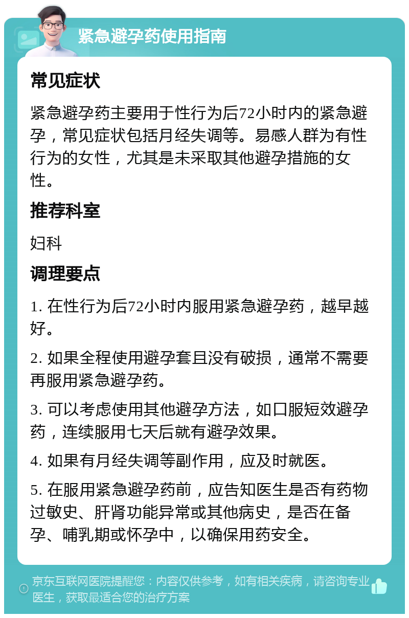 紧急避孕药使用指南 常见症状 紧急避孕药主要用于性行为后72小时内的紧急避孕，常见症状包括月经失调等。易感人群为有性行为的女性，尤其是未采取其他避孕措施的女性。 推荐科室 妇科 调理要点 1. 在性行为后72小时内服用紧急避孕药，越早越好。 2. 如果全程使用避孕套且没有破损，通常不需要再服用紧急避孕药。 3. 可以考虑使用其他避孕方法，如口服短效避孕药，连续服用七天后就有避孕效果。 4. 如果有月经失调等副作用，应及时就医。 5. 在服用紧急避孕药前，应告知医生是否有药物过敏史、肝肾功能异常或其他病史，是否在备孕、哺乳期或怀孕中，以确保用药安全。