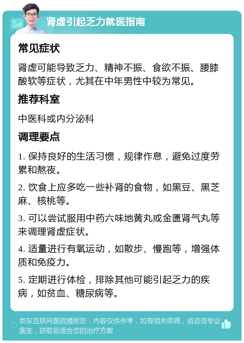 肾虚引起乏力就医指南 常见症状 肾虚可能导致乏力、精神不振、食欲不振、腰膝酸软等症状，尤其在中年男性中较为常见。 推荐科室 中医科或内分泌科 调理要点 1. 保持良好的生活习惯，规律作息，避免过度劳累和熬夜。 2. 饮食上应多吃一些补肾的食物，如黑豆、黑芝麻、核桃等。 3. 可以尝试服用中药六味地黄丸或金匮肾气丸等来调理肾虚症状。 4. 适量进行有氧运动，如散步、慢跑等，增强体质和免疫力。 5. 定期进行体检，排除其他可能引起乏力的疾病，如贫血、糖尿病等。