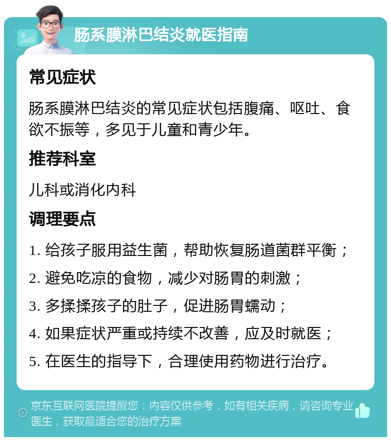 肠系膜淋巴结炎就医指南 常见症状 肠系膜淋巴结炎的常见症状包括腹痛、呕吐、食欲不振等，多见于儿童和青少年。 推荐科室 儿科或消化内科 调理要点 1. 给孩子服用益生菌，帮助恢复肠道菌群平衡； 2. 避免吃凉的食物，减少对肠胃的刺激； 3. 多揉揉孩子的肚子，促进肠胃蠕动； 4. 如果症状严重或持续不改善，应及时就医； 5. 在医生的指导下，合理使用药物进行治疗。