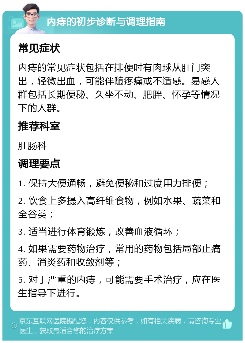 内痔的初步诊断与调理指南 常见症状 内痔的常见症状包括在排便时有肉球从肛门突出，轻微出血，可能伴随疼痛或不适感。易感人群包括长期便秘、久坐不动、肥胖、怀孕等情况下的人群。 推荐科室 肛肠科 调理要点 1. 保持大便通畅，避免便秘和过度用力排便； 2. 饮食上多摄入高纤维食物，例如水果、蔬菜和全谷类； 3. 适当进行体育锻炼，改善血液循环； 4. 如果需要药物治疗，常用的药物包括局部止痛药、消炎药和收敛剂等； 5. 对于严重的内痔，可能需要手术治疗，应在医生指导下进行。