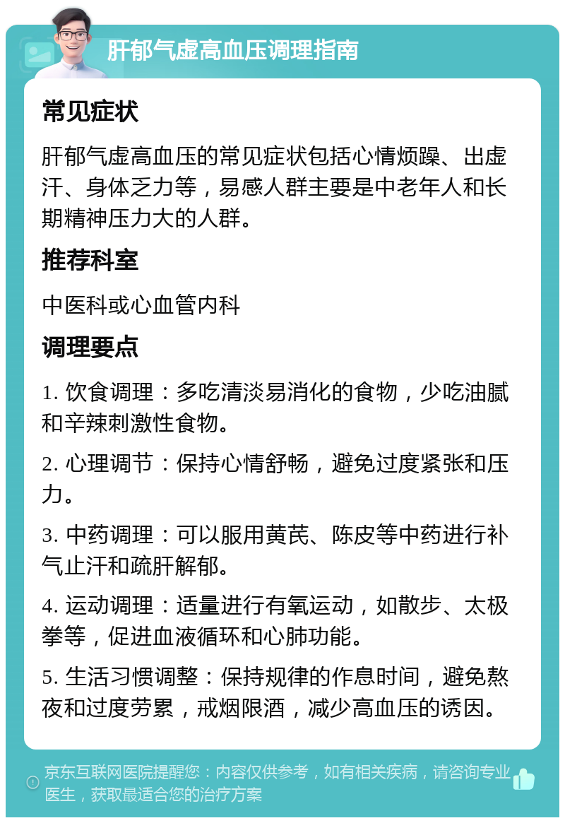 肝郁气虚高血压调理指南 常见症状 肝郁气虚高血压的常见症状包括心情烦躁、出虚汗、身体乏力等，易感人群主要是中老年人和长期精神压力大的人群。 推荐科室 中医科或心血管内科 调理要点 1. 饮食调理：多吃清淡易消化的食物，少吃油腻和辛辣刺激性食物。 2. 心理调节：保持心情舒畅，避免过度紧张和压力。 3. 中药调理：可以服用黄芪、陈皮等中药进行补气止汗和疏肝解郁。 4. 运动调理：适量进行有氧运动，如散步、太极拳等，促进血液循环和心肺功能。 5. 生活习惯调整：保持规律的作息时间，避免熬夜和过度劳累，戒烟限酒，减少高血压的诱因。