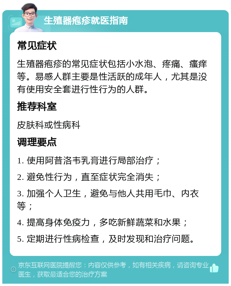 生殖器疱疹就医指南 常见症状 生殖器疱疹的常见症状包括小水泡、疼痛、瘙痒等。易感人群主要是性活跃的成年人，尤其是没有使用安全套进行性行为的人群。 推荐科室 皮肤科或性病科 调理要点 1. 使用阿昔洛韦乳膏进行局部治疗； 2. 避免性行为，直至症状完全消失； 3. 加强个人卫生，避免与他人共用毛巾、内衣等； 4. 提高身体免疫力，多吃新鲜蔬菜和水果； 5. 定期进行性病检查，及时发现和治疗问题。