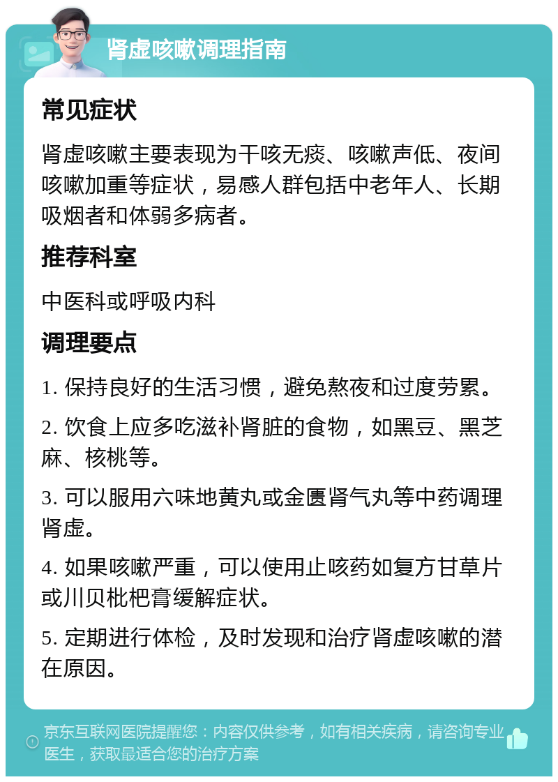 肾虚咳嗽调理指南 常见症状 肾虚咳嗽主要表现为干咳无痰、咳嗽声低、夜间咳嗽加重等症状，易感人群包括中老年人、长期吸烟者和体弱多病者。 推荐科室 中医科或呼吸内科 调理要点 1. 保持良好的生活习惯，避免熬夜和过度劳累。 2. 饮食上应多吃滋补肾脏的食物，如黑豆、黑芝麻、核桃等。 3. 可以服用六味地黄丸或金匮肾气丸等中药调理肾虚。 4. 如果咳嗽严重，可以使用止咳药如复方甘草片或川贝枇杷膏缓解症状。 5. 定期进行体检，及时发现和治疗肾虚咳嗽的潜在原因。