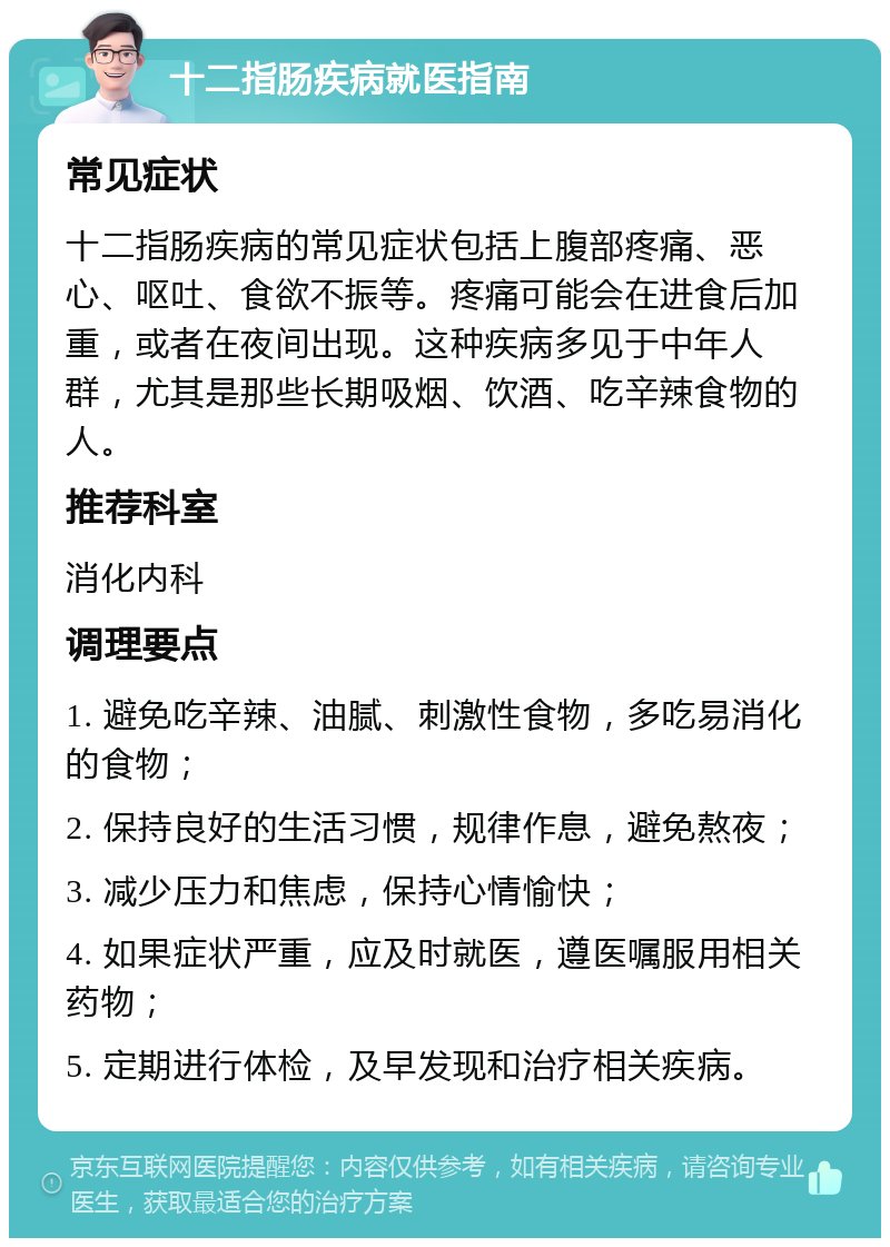 十二指肠疾病就医指南 常见症状 十二指肠疾病的常见症状包括上腹部疼痛、恶心、呕吐、食欲不振等。疼痛可能会在进食后加重，或者在夜间出现。这种疾病多见于中年人群，尤其是那些长期吸烟、饮酒、吃辛辣食物的人。 推荐科室 消化内科 调理要点 1. 避免吃辛辣、油腻、刺激性食物，多吃易消化的食物； 2. 保持良好的生活习惯，规律作息，避免熬夜； 3. 减少压力和焦虑，保持心情愉快； 4. 如果症状严重，应及时就医，遵医嘱服用相关药物； 5. 定期进行体检，及早发现和治疗相关疾病。