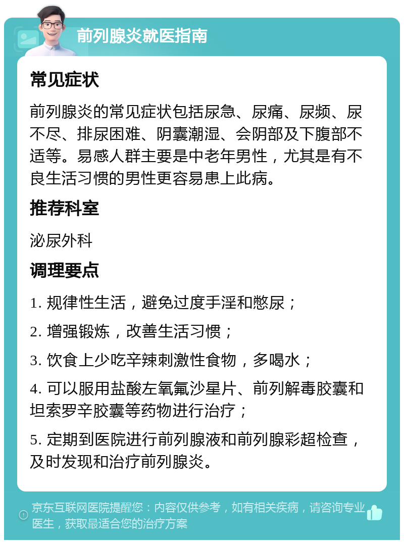 前列腺炎就医指南 常见症状 前列腺炎的常见症状包括尿急、尿痛、尿频、尿不尽、排尿困难、阴囊潮湿、会阴部及下腹部不适等。易感人群主要是中老年男性，尤其是有不良生活习惯的男性更容易患上此病。 推荐科室 泌尿外科 调理要点 1. 规律性生活，避免过度手淫和憋尿； 2. 增强锻炼，改善生活习惯； 3. 饮食上少吃辛辣刺激性食物，多喝水； 4. 可以服用盐酸左氧氟沙星片、前列解毒胶囊和坦索罗辛胶囊等药物进行治疗； 5. 定期到医院进行前列腺液和前列腺彩超检查，及时发现和治疗前列腺炎。