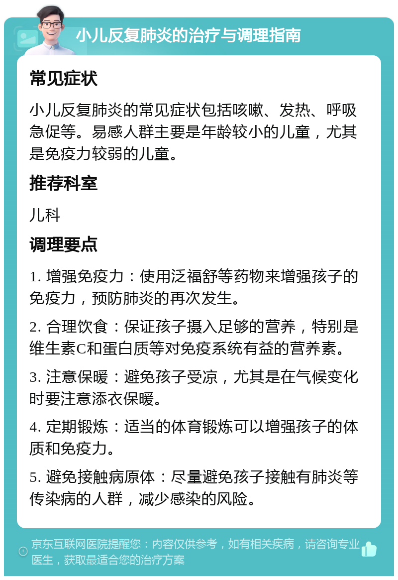 小儿反复肺炎的治疗与调理指南 常见症状 小儿反复肺炎的常见症状包括咳嗽、发热、呼吸急促等。易感人群主要是年龄较小的儿童，尤其是免疫力较弱的儿童。 推荐科室 儿科 调理要点 1. 增强免疫力：使用泛福舒等药物来增强孩子的免疫力，预防肺炎的再次发生。 2. 合理饮食：保证孩子摄入足够的营养，特别是维生素C和蛋白质等对免疫系统有益的营养素。 3. 注意保暖：避免孩子受凉，尤其是在气候变化时要注意添衣保暖。 4. 定期锻炼：适当的体育锻炼可以增强孩子的体质和免疫力。 5. 避免接触病原体：尽量避免孩子接触有肺炎等传染病的人群，减少感染的风险。