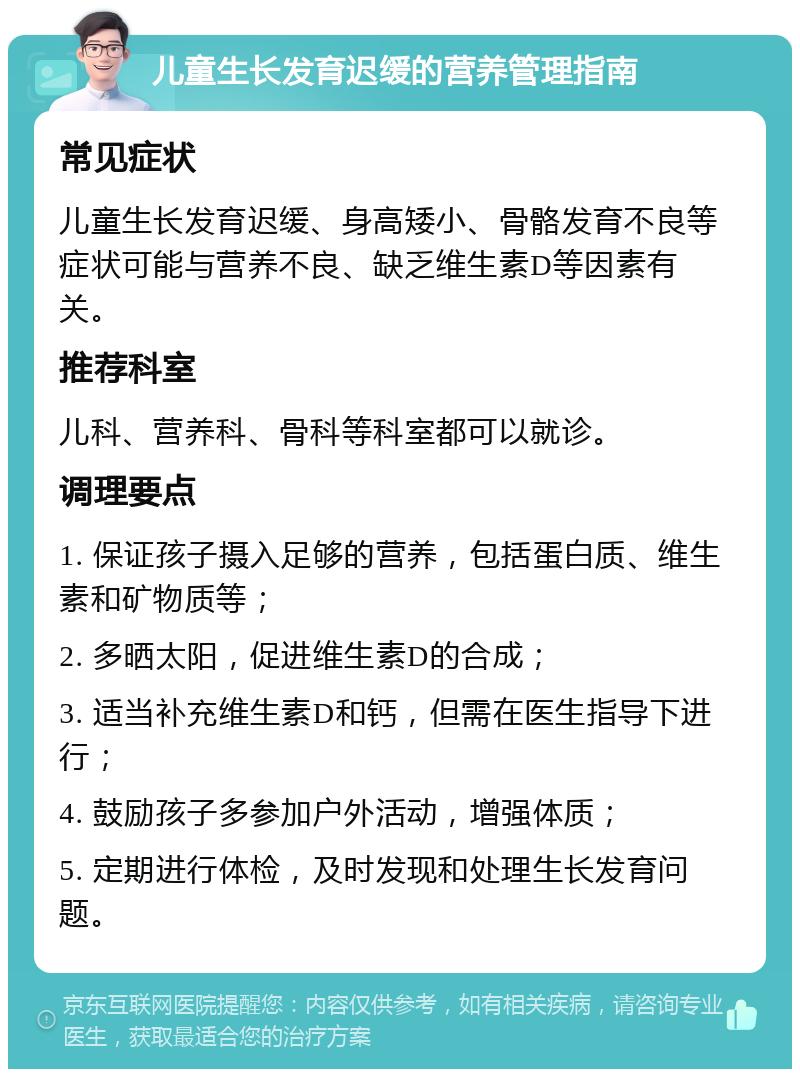 儿童生长发育迟缓的营养管理指南 常见症状 儿童生长发育迟缓、身高矮小、骨骼发育不良等症状可能与营养不良、缺乏维生素D等因素有关。 推荐科室 儿科、营养科、骨科等科室都可以就诊。 调理要点 1. 保证孩子摄入足够的营养，包括蛋白质、维生素和矿物质等； 2. 多晒太阳，促进维生素D的合成； 3. 适当补充维生素D和钙，但需在医生指导下进行； 4. 鼓励孩子多参加户外活动，增强体质； 5. 定期进行体检，及时发现和处理生长发育问题。