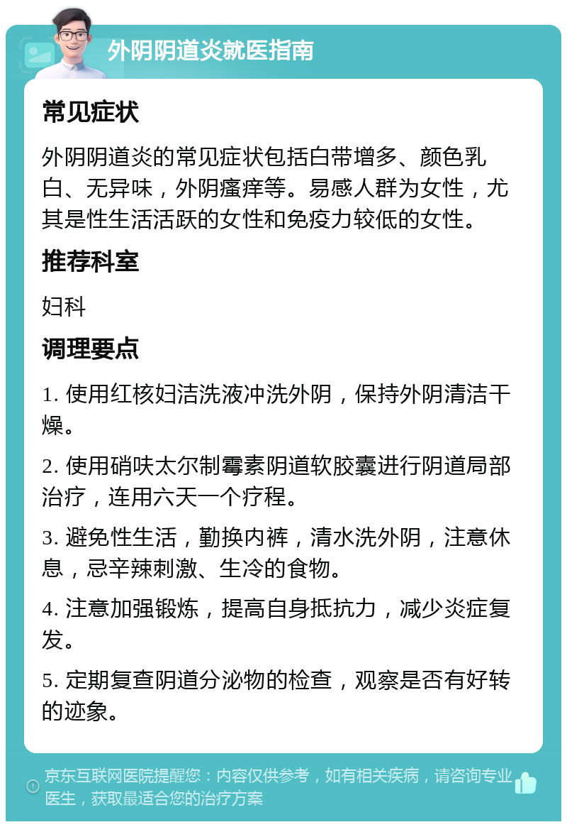 外阴阴道炎就医指南 常见症状 外阴阴道炎的常见症状包括白带增多、颜色乳白、无异味，外阴瘙痒等。易感人群为女性，尤其是性生活活跃的女性和免疫力较低的女性。 推荐科室 妇科 调理要点 1. 使用红核妇洁洗液冲洗外阴，保持外阴清洁干燥。 2. 使用硝呋太尔制霉素阴道软胶囊进行阴道局部治疗，连用六天一个疗程。 3. 避免性生活，勤换内裤，清水洗外阴，注意休息，忌辛辣刺激、生冷的食物。 4. 注意加强锻炼，提高自身抵抗力，减少炎症复发。 5. 定期复查阴道分泌物的检查，观察是否有好转的迹象。