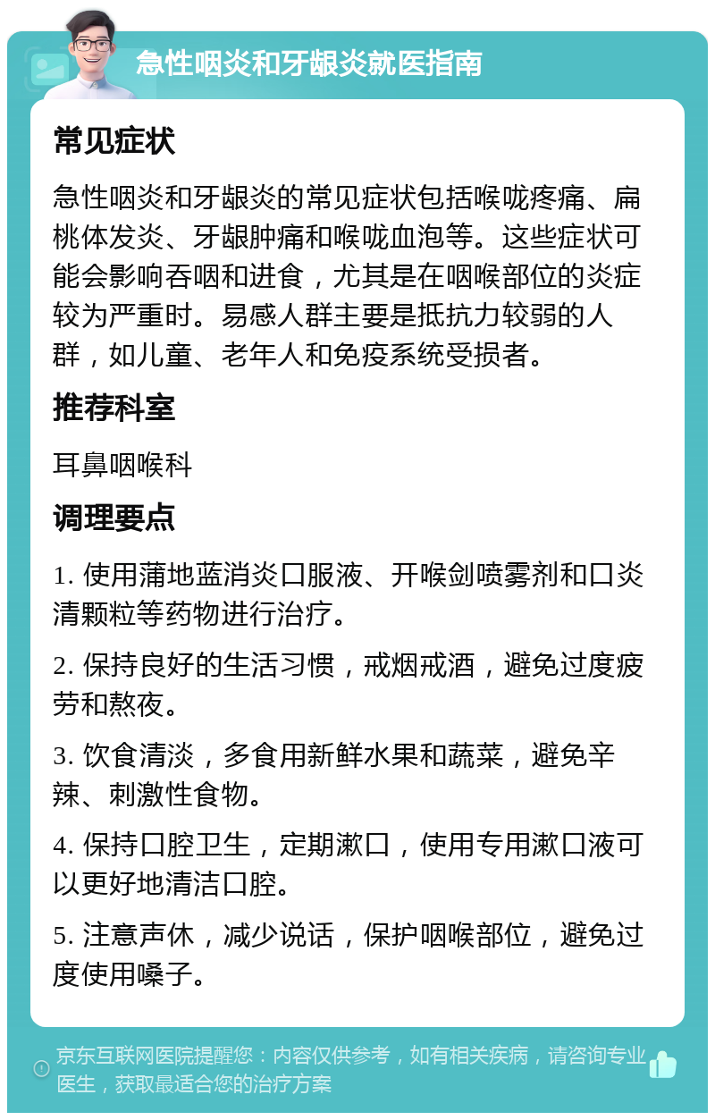 急性咽炎和牙龈炎就医指南 常见症状 急性咽炎和牙龈炎的常见症状包括喉咙疼痛、扁桃体发炎、牙龈肿痛和喉咙血泡等。这些症状可能会影响吞咽和进食，尤其是在咽喉部位的炎症较为严重时。易感人群主要是抵抗力较弱的人群，如儿童、老年人和免疫系统受损者。 推荐科室 耳鼻咽喉科 调理要点 1. 使用蒲地蓝消炎口服液、开喉剑喷雾剂和口炎清颗粒等药物进行治疗。 2. 保持良好的生活习惯，戒烟戒酒，避免过度疲劳和熬夜。 3. 饮食清淡，多食用新鲜水果和蔬菜，避免辛辣、刺激性食物。 4. 保持口腔卫生，定期漱口，使用专用漱口液可以更好地清洁口腔。 5. 注意声休，减少说话，保护咽喉部位，避免过度使用嗓子。