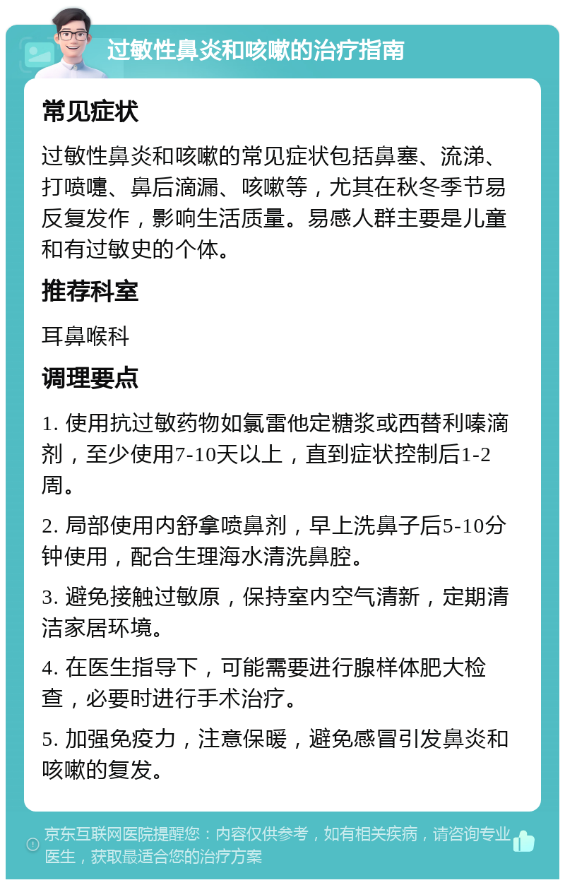 过敏性鼻炎和咳嗽的治疗指南 常见症状 过敏性鼻炎和咳嗽的常见症状包括鼻塞、流涕、打喷嚏、鼻后滴漏、咳嗽等，尤其在秋冬季节易反复发作，影响生活质量。易感人群主要是儿童和有过敏史的个体。 推荐科室 耳鼻喉科 调理要点 1. 使用抗过敏药物如氯雷他定糖浆或西替利嗪滴剂，至少使用7-10天以上，直到症状控制后1-2周。 2. 局部使用内舒拿喷鼻剂，早上洗鼻子后5-10分钟使用，配合生理海水清洗鼻腔。 3. 避免接触过敏原，保持室内空气清新，定期清洁家居环境。 4. 在医生指导下，可能需要进行腺样体肥大检查，必要时进行手术治疗。 5. 加强免疫力，注意保暖，避免感冒引发鼻炎和咳嗽的复发。