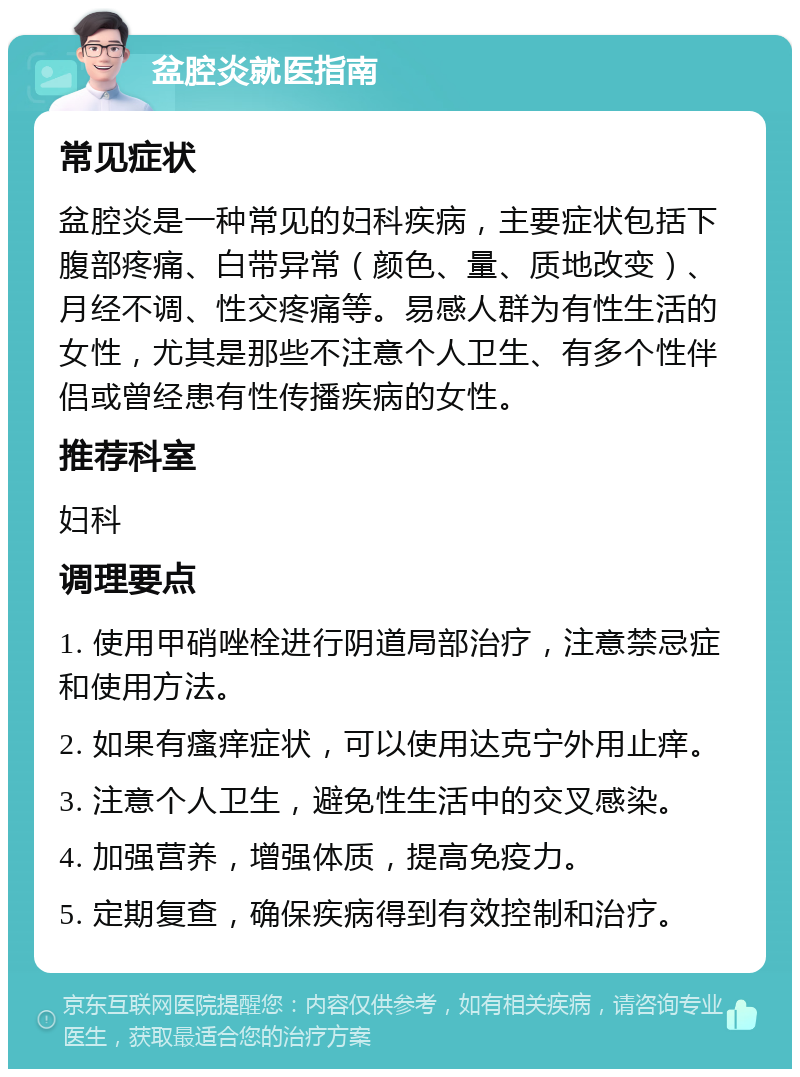 盆腔炎就医指南 常见症状 盆腔炎是一种常见的妇科疾病，主要症状包括下腹部疼痛、白带异常（颜色、量、质地改变）、月经不调、性交疼痛等。易感人群为有性生活的女性，尤其是那些不注意个人卫生、有多个性伴侣或曾经患有性传播疾病的女性。 推荐科室 妇科 调理要点 1. 使用甲硝唑栓进行阴道局部治疗，注意禁忌症和使用方法。 2. 如果有瘙痒症状，可以使用达克宁外用止痒。 3. 注意个人卫生，避免性生活中的交叉感染。 4. 加强营养，增强体质，提高免疫力。 5. 定期复查，确保疾病得到有效控制和治疗。