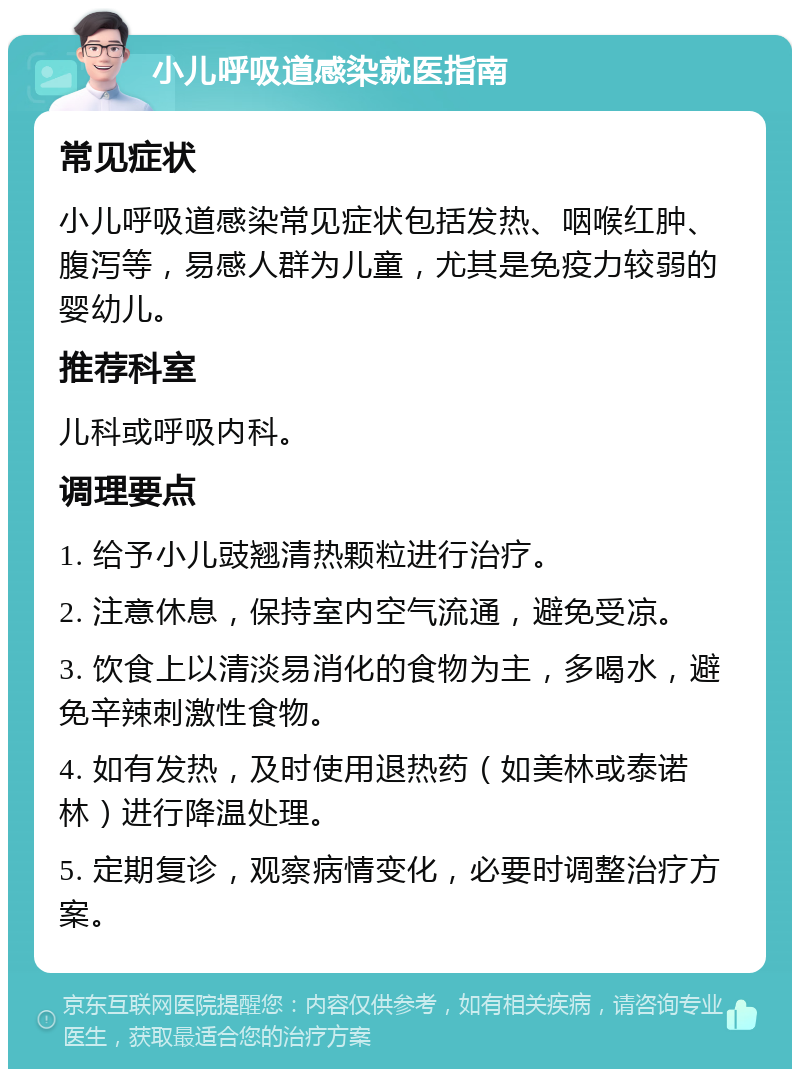 小儿呼吸道感染就医指南 常见症状 小儿呼吸道感染常见症状包括发热、咽喉红肿、腹泻等，易感人群为儿童，尤其是免疫力较弱的婴幼儿。 推荐科室 儿科或呼吸内科。 调理要点 1. 给予小儿豉翘清热颗粒进行治疗。 2. 注意休息，保持室内空气流通，避免受凉。 3. 饮食上以清淡易消化的食物为主，多喝水，避免辛辣刺激性食物。 4. 如有发热，及时使用退热药（如美林或泰诺林）进行降温处理。 5. 定期复诊，观察病情变化，必要时调整治疗方案。