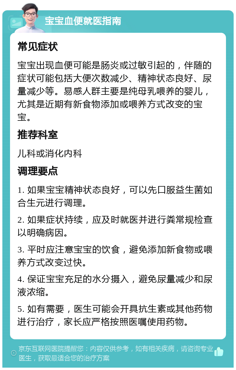 宝宝血便就医指南 常见症状 宝宝出现血便可能是肠炎或过敏引起的，伴随的症状可能包括大便次数减少、精神状态良好、尿量减少等。易感人群主要是纯母乳喂养的婴儿，尤其是近期有新食物添加或喂养方式改变的宝宝。 推荐科室 儿科或消化内科 调理要点 1. 如果宝宝精神状态良好，可以先口服益生菌如合生元进行调理。 2. 如果症状持续，应及时就医并进行粪常规检查以明确病因。 3. 平时应注意宝宝的饮食，避免添加新食物或喂养方式改变过快。 4. 保证宝宝充足的水分摄入，避免尿量减少和尿液浓缩。 5. 如有需要，医生可能会开具抗生素或其他药物进行治疗，家长应严格按照医嘱使用药物。