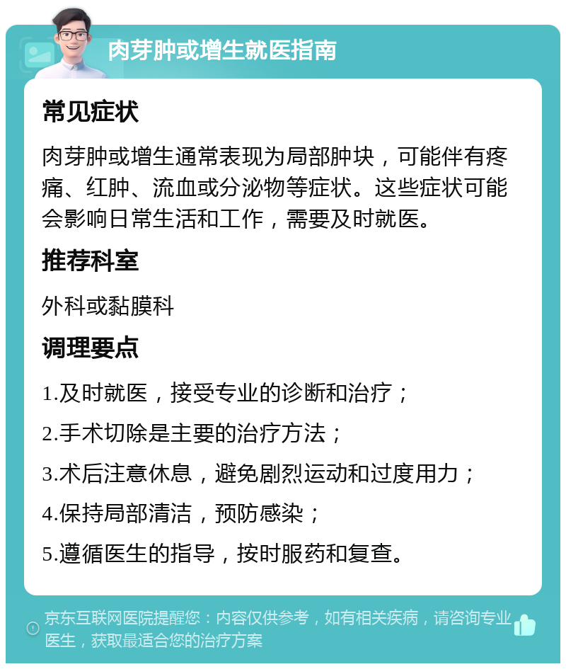 肉芽肿或增生就医指南 常见症状 肉芽肿或增生通常表现为局部肿块，可能伴有疼痛、红肿、流血或分泌物等症状。这些症状可能会影响日常生活和工作，需要及时就医。 推荐科室 外科或黏膜科 调理要点 1.及时就医，接受专业的诊断和治疗； 2.手术切除是主要的治疗方法； 3.术后注意休息，避免剧烈运动和过度用力； 4.保持局部清洁，预防感染； 5.遵循医生的指导，按时服药和复查。