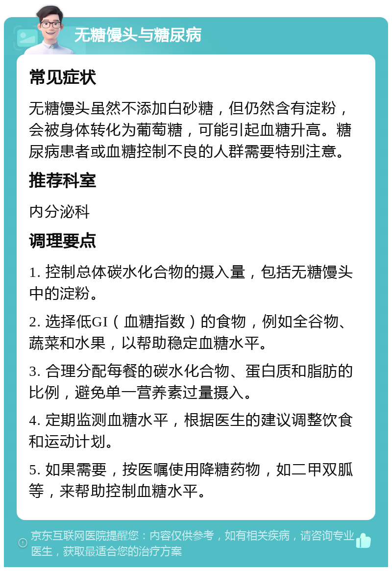 无糖馒头与糖尿病 常见症状 无糖馒头虽然不添加白砂糖，但仍然含有淀粉，会被身体转化为葡萄糖，可能引起血糖升高。糖尿病患者或血糖控制不良的人群需要特别注意。 推荐科室 内分泌科 调理要点 1. 控制总体碳水化合物的摄入量，包括无糖馒头中的淀粉。 2. 选择低GI（血糖指数）的食物，例如全谷物、蔬菜和水果，以帮助稳定血糖水平。 3. 合理分配每餐的碳水化合物、蛋白质和脂肪的比例，避免单一营养素过量摄入。 4. 定期监测血糖水平，根据医生的建议调整饮食和运动计划。 5. 如果需要，按医嘱使用降糖药物，如二甲双胍等，来帮助控制血糖水平。