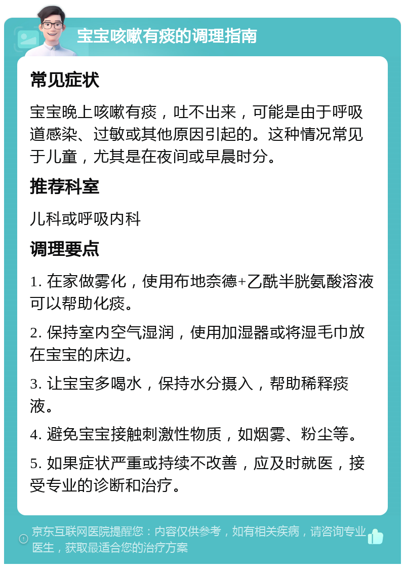 宝宝咳嗽有痰的调理指南 常见症状 宝宝晚上咳嗽有痰，吐不出来，可能是由于呼吸道感染、过敏或其他原因引起的。这种情况常见于儿童，尤其是在夜间或早晨时分。 推荐科室 儿科或呼吸内科 调理要点 1. 在家做雾化，使用布地奈德+乙酰半胱氨酸溶液可以帮助化痰。 2. 保持室内空气湿润，使用加湿器或将湿毛巾放在宝宝的床边。 3. 让宝宝多喝水，保持水分摄入，帮助稀释痰液。 4. 避免宝宝接触刺激性物质，如烟雾、粉尘等。 5. 如果症状严重或持续不改善，应及时就医，接受专业的诊断和治疗。