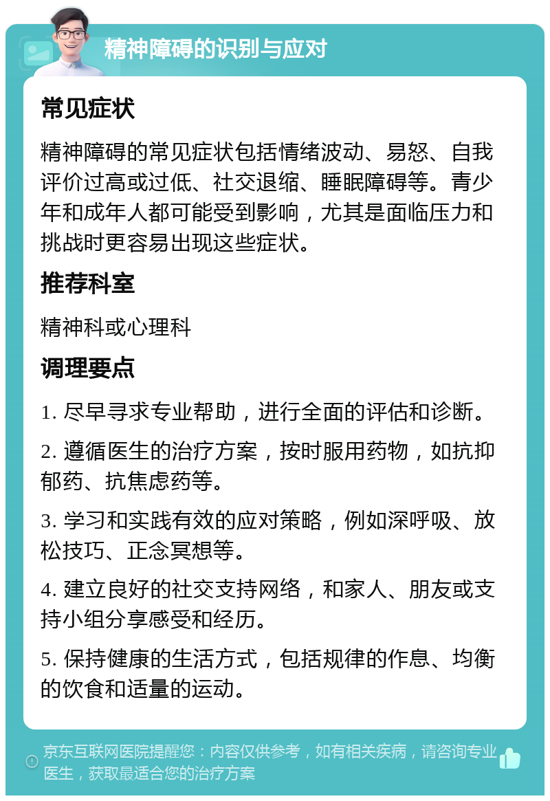 精神障碍的识别与应对 常见症状 精神障碍的常见症状包括情绪波动、易怒、自我评价过高或过低、社交退缩、睡眠障碍等。青少年和成年人都可能受到影响，尤其是面临压力和挑战时更容易出现这些症状。 推荐科室 精神科或心理科 调理要点 1. 尽早寻求专业帮助，进行全面的评估和诊断。 2. 遵循医生的治疗方案，按时服用药物，如抗抑郁药、抗焦虑药等。 3. 学习和实践有效的应对策略，例如深呼吸、放松技巧、正念冥想等。 4. 建立良好的社交支持网络，和家人、朋友或支持小组分享感受和经历。 5. 保持健康的生活方式，包括规律的作息、均衡的饮食和适量的运动。