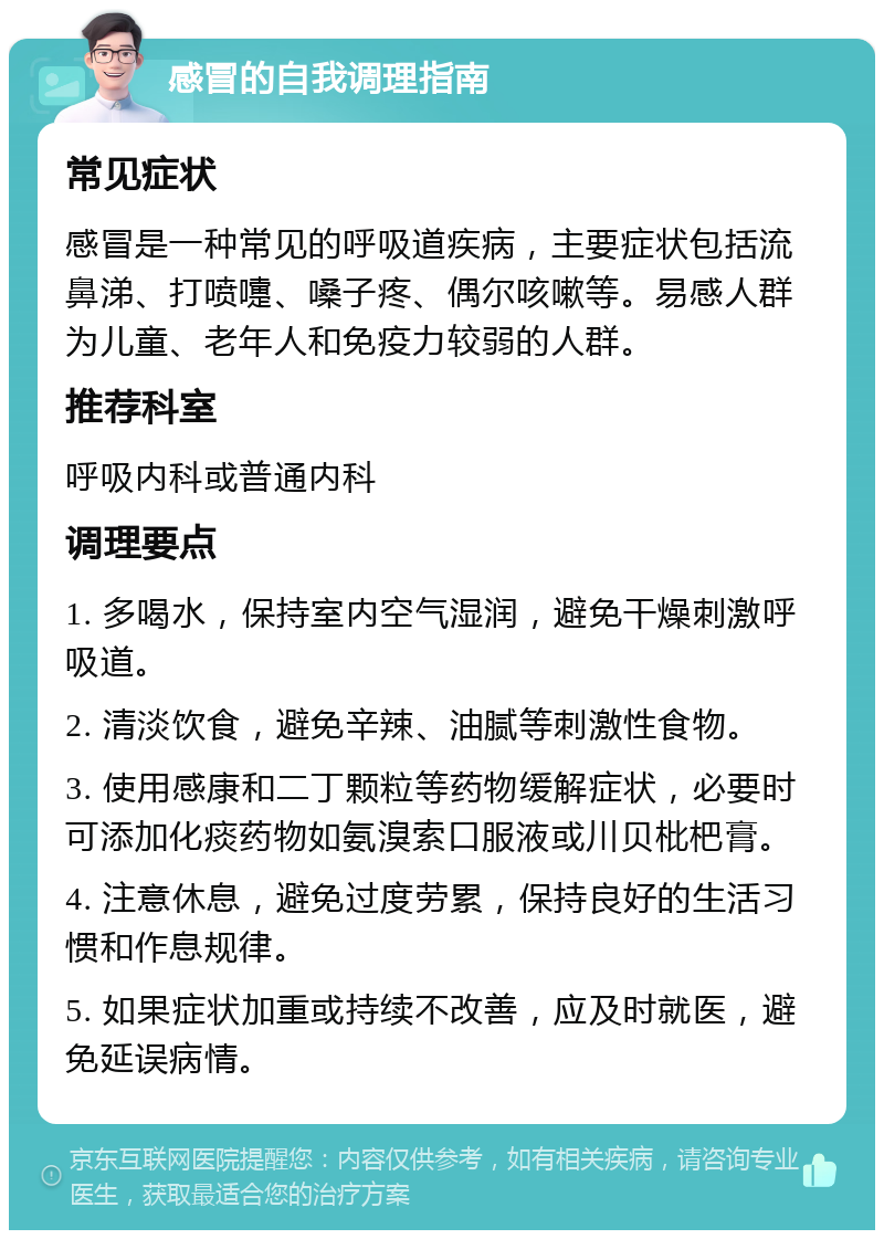 感冒的自我调理指南 常见症状 感冒是一种常见的呼吸道疾病，主要症状包括流鼻涕、打喷嚏、嗓子疼、偶尔咳嗽等。易感人群为儿童、老年人和免疫力较弱的人群。 推荐科室 呼吸内科或普通内科 调理要点 1. 多喝水，保持室内空气湿润，避免干燥刺激呼吸道。 2. 清淡饮食，避免辛辣、油腻等刺激性食物。 3. 使用感康和二丁颗粒等药物缓解症状，必要时可添加化痰药物如氨溴索口服液或川贝枇杷膏。 4. 注意休息，避免过度劳累，保持良好的生活习惯和作息规律。 5. 如果症状加重或持续不改善，应及时就医，避免延误病情。