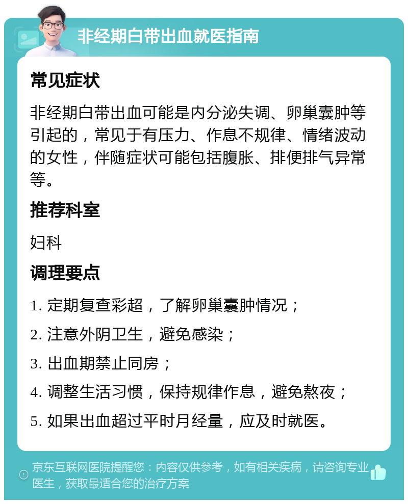 非经期白带出血就医指南 常见症状 非经期白带出血可能是内分泌失调、卵巢囊肿等引起的，常见于有压力、作息不规律、情绪波动的女性，伴随症状可能包括腹胀、排便排气异常等。 推荐科室 妇科 调理要点 1. 定期复查彩超，了解卵巢囊肿情况； 2. 注意外阴卫生，避免感染； 3. 出血期禁止同房； 4. 调整生活习惯，保持规律作息，避免熬夜； 5. 如果出血超过平时月经量，应及时就医。