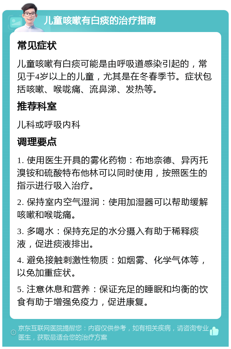 儿童咳嗽有白痰的治疗指南 常见症状 儿童咳嗽有白痰可能是由呼吸道感染引起的，常见于4岁以上的儿童，尤其是在冬春季节。症状包括咳嗽、喉咙痛、流鼻涕、发热等。 推荐科室 儿科或呼吸内科 调理要点 1. 使用医生开具的雾化药物：布地奈德、异丙托溴铵和硫酸特布他林可以同时使用，按照医生的指示进行吸入治疗。 2. 保持室内空气湿润：使用加湿器可以帮助缓解咳嗽和喉咙痛。 3. 多喝水：保持充足的水分摄入有助于稀释痰液，促进痰液排出。 4. 避免接触刺激性物质：如烟雾、化学气体等，以免加重症状。 5. 注意休息和营养：保证充足的睡眠和均衡的饮食有助于增强免疫力，促进康复。