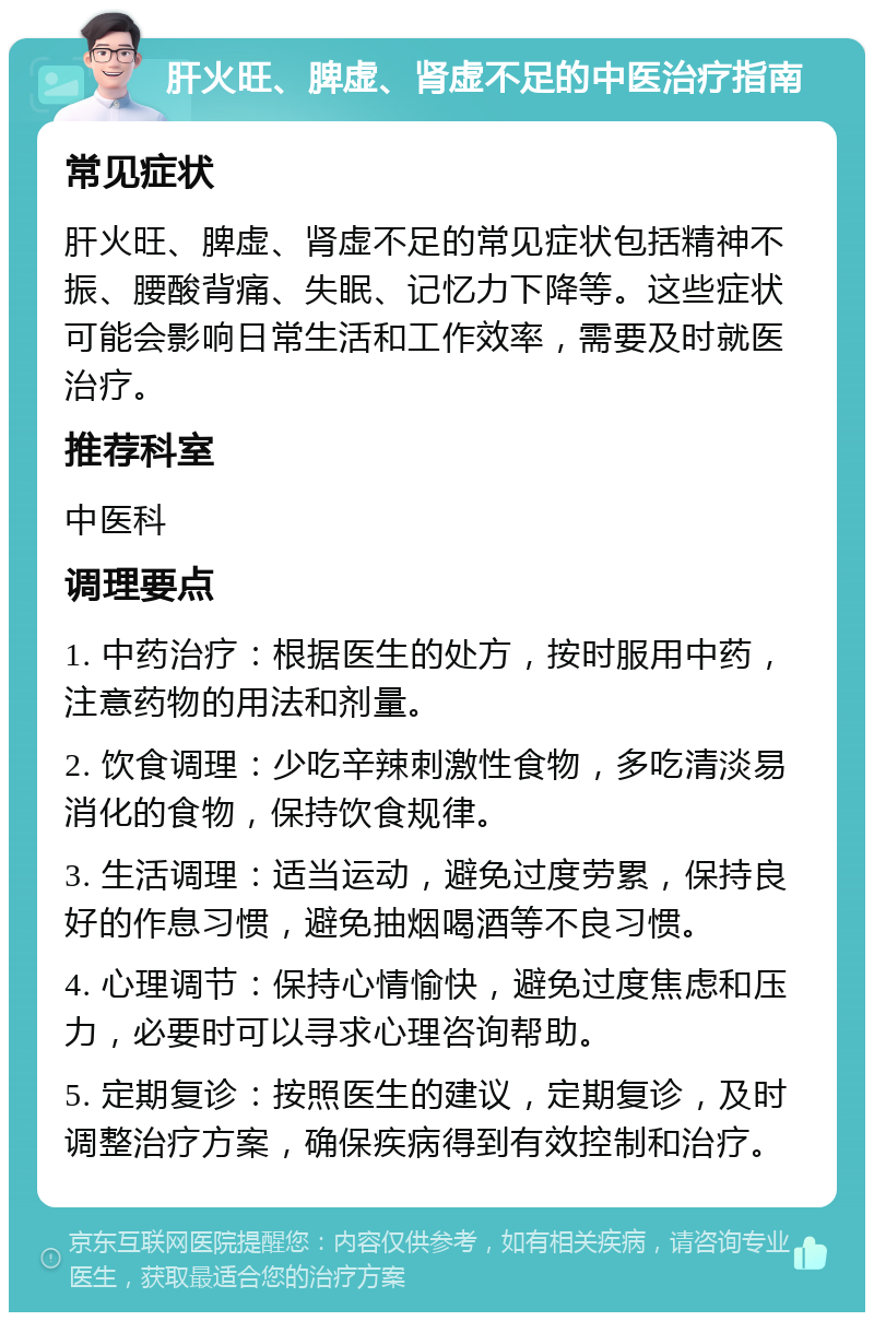 肝火旺、脾虚、肾虚不足的中医治疗指南 常见症状 肝火旺、脾虚、肾虚不足的常见症状包括精神不振、腰酸背痛、失眠、记忆力下降等。这些症状可能会影响日常生活和工作效率，需要及时就医治疗。 推荐科室 中医科 调理要点 1. 中药治疗：根据医生的处方，按时服用中药，注意药物的用法和剂量。 2. 饮食调理：少吃辛辣刺激性食物，多吃清淡易消化的食物，保持饮食规律。 3. 生活调理：适当运动，避免过度劳累，保持良好的作息习惯，避免抽烟喝酒等不良习惯。 4. 心理调节：保持心情愉快，避免过度焦虑和压力，必要时可以寻求心理咨询帮助。 5. 定期复诊：按照医生的建议，定期复诊，及时调整治疗方案，确保疾病得到有效控制和治疗。