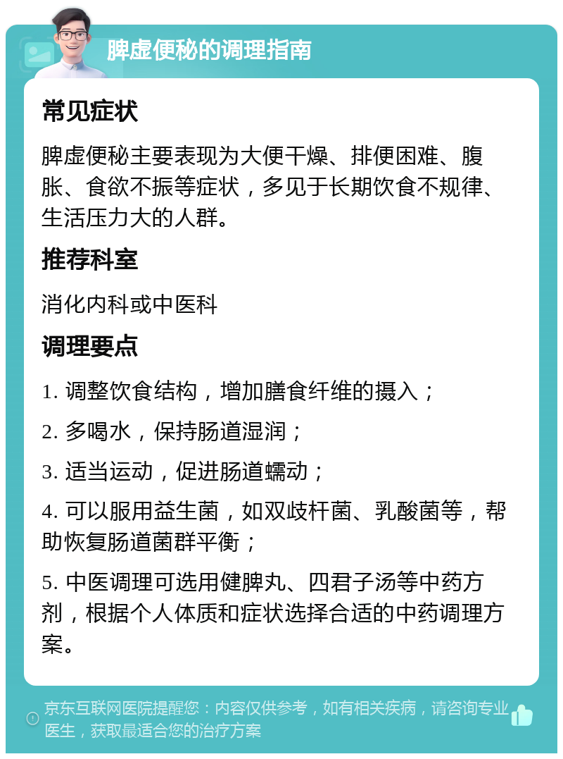 脾虚便秘的调理指南 常见症状 脾虚便秘主要表现为大便干燥、排便困难、腹胀、食欲不振等症状，多见于长期饮食不规律、生活压力大的人群。 推荐科室 消化内科或中医科 调理要点 1. 调整饮食结构，增加膳食纤维的摄入； 2. 多喝水，保持肠道湿润； 3. 适当运动，促进肠道蠕动； 4. 可以服用益生菌，如双歧杆菌、乳酸菌等，帮助恢复肠道菌群平衡； 5. 中医调理可选用健脾丸、四君子汤等中药方剂，根据个人体质和症状选择合适的中药调理方案。