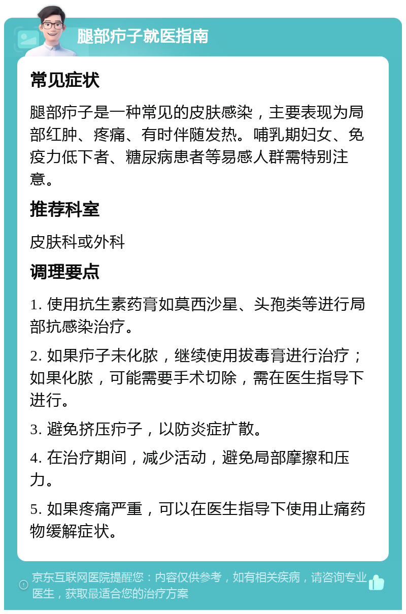 腿部疖子就医指南 常见症状 腿部疖子是一种常见的皮肤感染，主要表现为局部红肿、疼痛、有时伴随发热。哺乳期妇女、免疫力低下者、糖尿病患者等易感人群需特别注意。 推荐科室 皮肤科或外科 调理要点 1. 使用抗生素药膏如莫西沙星、头孢类等进行局部抗感染治疗。 2. 如果疖子未化脓，继续使用拔毒膏进行治疗；如果化脓，可能需要手术切除，需在医生指导下进行。 3. 避免挤压疖子，以防炎症扩散。 4. 在治疗期间，减少活动，避免局部摩擦和压力。 5. 如果疼痛严重，可以在医生指导下使用止痛药物缓解症状。