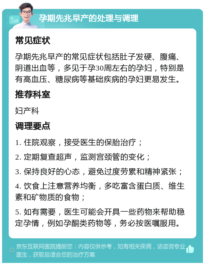 孕期先兆早产的处理与调理 常见症状 孕期先兆早产的常见症状包括肚子发硬、腹痛、阴道出血等，多见于孕30周左右的孕妇，特别是有高血压、糖尿病等基础疾病的孕妇更易发生。 推荐科室 妇产科 调理要点 1. 住院观察，接受医生的保胎治疗； 2. 定期复查超声，监测宫颈管的变化； 3. 保持良好的心态，避免过度劳累和精神紧张； 4. 饮食上注意营养均衡，多吃富含蛋白质、维生素和矿物质的食物； 5. 如有需要，医生可能会开具一些药物来帮助稳定孕情，例如孕酮类药物等，务必按医嘱服用。